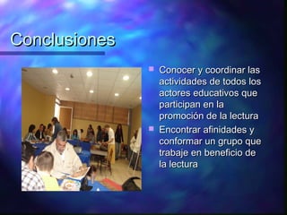 Conclusiones
                  Conocer y coordinar las
                   actividades de todos los
                   actores educativos que
                   participan en la
                   promoción de la lectura
                  Encontrar afinidades y
                   conformar un grupo que
                   trabaje en beneficio de
                   la lectura
 