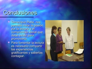 Conclusiones
    Genevieve Patte, nos
     permitió mirar la pasión
     por la lectura y el
     compromiso social que
     debe existir para
     promoverla.
    Para fomentar la lectura
     es necesario compartir
     las experiencias
     gratificantes y saberlas
     contagiar.
 