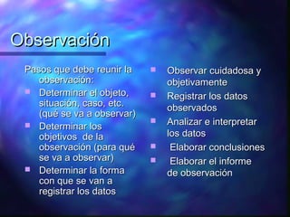 Observación
 Pasos que debe reunir la       Observar cuidadosa y
    observación:                 objetivamente
  Determinar el objeto,        Registrar los datos
    situación, caso, etc.        observados
    (qué se va a observar)
  Determinar los
                                Analizar e interpretar
    objetivos de la              los datos
    observación (para qué        Elaborar conclusiones
    se va a observar)            Elaborar el informe
  Determinar la forma
                                 de observación
    con que se van a
    registrar los datos
 
