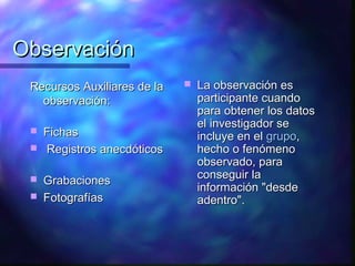 Observación
 Recursos Auxiliares de la      La observación es
   observación:                  participante cuando
                                 para obtener los datos
                                 el investigador se
    Fichas                      incluye en el grupo,
    Registros anecdóticos       hecho o fenómeno
                                 observado, para
                                 conseguir la
    Grabaciones
                                 información "desde
    Fotografías                 adentro".
 