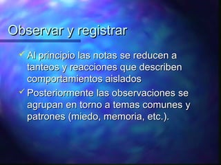 Observar y registrar
  Al principio las notas
                        se reducen a
   tanteos y reacciones que describen
   comportamientos aislados
  Posteriormente las observaciones se
   agrupan en torno a temas comunes y
   patrones (miedo, memoria, etc.).
 