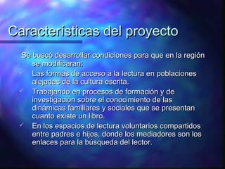 Características del proyecto
 Se buscó desarrollar condiciones para que en la región
    se modificaran:
  Las formas de acceso a la lectura en poblaciones
    alejadas de la cultura escrita.
  Trabajando en procesos de formación y de
    investigación sobre el conocimiento de las
    dinámicas familiares y sociales que se presentan
    cuanto existe un libro.
  En los espacios de lectura voluntarios compartidos
    entre padres e hijos, donde los mediadores son los
    enlaces para la búsqueda del lector.
 