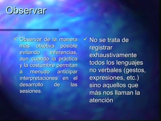 Observar

    Observar de la manera          No se trata de
     más objetiva posible            registrar
     evitando     inferencias,
                                     exhaustivamente
     aun cuando la práctica
     y la costumbre permitan         todos los lenguajes
     a menudo anticipar              no verbales (gestos,
     interpretaciones en el          expresiones, etc.)
     desarrollo     de     las       sino aquellos que
     sesiones.                       más nos llaman la
                                     atención
 