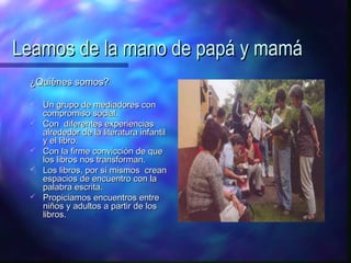 Leamos de la mano de papá y mamá
 ¿Quiénes somos?

    Un grupo de mediadores con
     compromiso social.
    Con diferentes experiencias
     alrededor de la literatura infantil
     y el libro.
    Con la firme convicción de que
     los libros nos transforman.
    Los libros, por sí mismos crean
     espacios de encuentro con la
     palabra escrita.
    Propiciamos encuentros entre
     niños y adultos a partir de los
     libros.
 