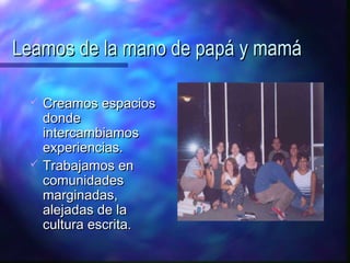 Leamos de la mano de papá y mamá

    Creamos espacios
     donde
     intercambiamos
     experiencias.
    Trabajamos en
     comunidades
     marginadas,
     alejadas de la
     cultura escrita.
 