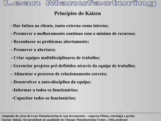 Princípios do Kaizen - Dar ênfase ao cliente, tanto externo como interno; - Promover o melhoramento contínuo com o mínimo de recursos; - Reconhecer os problemas abertamente; - Promover a abertura; - Criar equipes multidisciplinares de trabalho; - Gerenciar projetos pré-definidos através da equipe de trabalho; - Alimentar o processo de relacionamento correto; - Desenvolver a auto-disciplina da equipe; -Informar a todos os funcionários; -Capacitar todos os funcionários; 