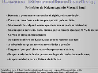 Princípios do Kaizen segundo Masaaki Imai - Descarte o pensamento convencional, rígido, sobre produção; - Pense em como fazer e não em por que não pode ser feito; - Não invente desculpas. Comece questionando as práticas existentes; - Não busque a perfeição. Faça, mesmo que só consiga alcançar 50 % da meta; - Corrija os erros imediatamente; - Não gaste dinheiro em Kaizen, faça com os recursos que tem; - A sabedoria surge em meio às necessidades e pressões; - Pergunte “por que” cinco vezes e busque a causa básica; -Busque a sabedoria de dez pessoas em lugar do conhecimento de uma; -As oportunidades para o Kaizen são infinitas. 