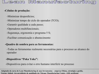 -Células de produção: -Minimizar desperdícios; -Minimizar tempo de ciclo do operador (TCO); -Garantir qualidade a cada passo; -Operadores multifuncionais; -Segurança, ergonomia e programa 5 S; -Facilitar comunicação e abastecimento -Quadro de sombra para as ferramentas: -Todas as ferramentas realmente necessárias para o processo ao alcance do operador -Dispositivos “Poka Yoke”: -Dispositivos para evitar o erro humano interferir no processo 