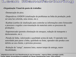 -Organização Visual do posto de trabalho: -Demarcação do piso; -Dispositivos ANDON (sinalização de problemas na linha de produção, pode ser uma luz colorida, uma sirene, etc.); -Kanban (cartões de sinalização para controlar as informações entre fornecedor e processo e regular a movimentação de materiais entre os processos de produção); -Supermercado (permite eliminação de estoques, redução de transporte e deslocamento, etc.); -Parada de linha, valorizando a qualidade acima de tudo. O operador tem autoridade para parar a linha, qualidade na fonte, operador não produz com defeito ao seu cliente, o próximo processo; -Redução de “setup”, menores lotes, menor tempo de entrega, maior flexibilidade; 
