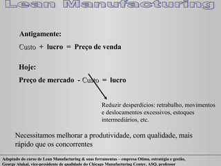 Antigamente: Custo  +  lucro  =  Preço de venda Hoje: Preço de mercado  -  Custo  =  lucro Reduzir desperdícios: retrabalho, movimentos e deslocamentos excessivos, estoques intermediários, etc. Necessitamos melhorar a produtividade, com qualidade, mais rápido que os concorrentes  