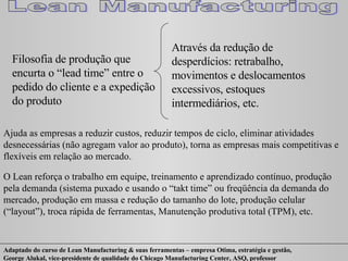 Filosofia de produção que encurta o “lead time” entre o pedido do cliente e a expedição do produto Através da redução de  desperdícios: retrabalho, movimentos e deslocamentos excessivos, estoques intermediários, etc. Ajuda as empresas a reduzir custos, reduzir tempos de ciclo, eliminar atividades desnecessárias (não agregam valor ao produto), torna as empresas mais competitivas e flexíveis em relação ao mercado. O Lean reforça o trabalho em equipe, treinamento e aprendizado contínuo, produção pela demanda (sistema puxado e usando o “takt time” ou freqüência da demanda do mercado, produção em massa e redução do tamanho do lote, produção celular (“layout”), troca rápida de ferramentas, Manutenção produtiva total (TPM), etc. 