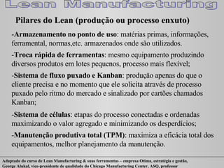 - Armazenamento no ponto de uso : matérias primas, informações, ferramental, normas,etc. armazenados onde são utilizados. - Troca rápida de ferramentas : mesmo equipamento produzindo diversos produtos em lotes pequenos, processo mais flexível; - Sistema de fluxo puxado e Kanban : produção apenas do que o cliente precisa e no momento que ele solicita através de processo puxado pelo ritmo do mercado e sinalizado por cartões chamados Kanban; - Sistema de células : etapas do processo conectadas e ordenadas maximizando o valor agregado e minimizando os desperdícios; - Manutenção produtiva total (TPM) : maximiza a eficácia total dos equipamentos, melhor planejamento da manutenção.  Pilares do Lean (produção ou processo enxuto) 
