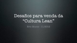 Desaﬁos para venda da
   “Cultura Lean”
     Eric Muniz - 11/2012
 