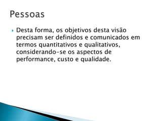    Desta forma, os objetivos desta visão
    precisam ser definidos e comunicados em
    termos quantitativos e qualitativos,
    considerando-se os aspectos de
    performance, custo e qualidade.
 