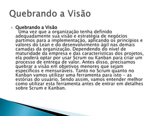    Quebrando a Visão
     Uma vez que a organização tenha definido
    adequadamente sua visão e estratégia de negócios
    partimos para a implementação, aplicando os princípios e
    valores do Lean e do desenvolvimento ágil nas demais
    camadas da organização. Dependendo do nível de
    maturidade da empresa e das características dos projetos,
    ela poderá optar por usar Scrum ou Kanban para criar um
    processo de entrega de valor. Antes disso, precisamos
    quebrar a visão em objetivos menores que sejam
    específicos e mensuráveis. Tanto no Scrum quanto no
    Kanban vamos utilizar uma ferramenta para isto - as
    estórias do usuário. Sendo assim, vamos entender melhor
    como utilizar esta ferramenta antes de entrar em detalhes
    sobre Scrum e Kanban.
 