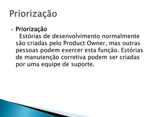    Priorização
     Estórias de desenvolvimento normalmente
    são criadas pelo Product Owner, mas outras
    pessoas podem exercer esta função. Estórias
    de manutenção corretiva podem ser criadas
    por uma equipe de suporte.
 