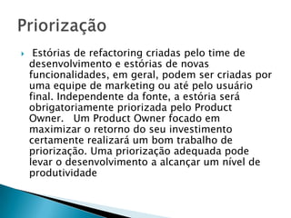     Estórias de refactoring criadas pelo time de
    desenvolvimento e estórias de novas
    funcionalidades, em geral, podem ser criadas por
    uma equipe de marketing ou até pelo usuário
    final. Independente da fonte, a estória será
    obrigatoriamente priorizada pelo Product
    Owner. Um Product Owner focado em
    maximizar o retorno do seu investimento
    certamente realizará um bom trabalho de
    priorização. Uma priorização adequada pode
    levar o desenvolvimento a alcançar um nível de
    produtividade
 