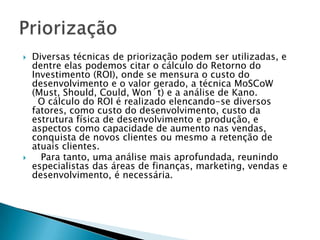    Diversas técnicas de priorização podem ser utilizadas, e
    dentre elas podemos citar o cálculo do Retorno do
    Investimento (ROI), onde se mensura o custo do
    desenvolvimento e o valor gerado, a técnica MoSCoW
    (Must, Should, Could, Won´t) e a análise de Kano.
      O cálculo do ROI é realizado elencando-se diversos
    fatores, como custo do desenvolvimento, custo da
    estrutura física de desenvolvimento e produção, e
    aspectos como capacidade de aumento nas vendas,
    conquista de novos clientes ou mesmo a retenção de
    atuais clientes.
     Para tanto, uma análise mais aprofundada, reunindo
    especialistas das áreas de finanças, marketing, vendas e
    desenvolvimento, é necessária.
 