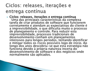    Ciclos: releases, iterações e entrega contínua
      Uma das principais características da complexa
    tarefa de criar produtos de software que funcionem
    corretamente e atendam as expectativas do cliente é
    a imprevisibilidade, o que dificulta muito o processo
    de planejamento e controle. Para reduzir esta
    imprevisibilidade, processos tradicionais de
    desenvolvimento confiam em planejamentos
    intensivos para longos períodos, tentando identificar
    e mitigar todos os riscos possíveis logo de início. Ao
    longo dos anos descobriu-se que esta estratégia não
    funciona devido à própria natureza incerta do
    desenvolvimento de software e dos negócios onde
    normalmente são aplicados.
 