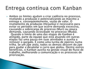    Ambos os limites ajudam a criar cadência no processo,
    nivelando a produção e potencializando ao máximo a
    entrega e, consequentemente, vazão de valor. O
    nivelamento da produção (Heijunka) é necessário para
    evitar os períodos em que ocorre demanda excessiva,
    causando a sobrecarga de processo (Muri) ou pouca
    demanda, causando ociosidade no processo (Muda).
      Quando o limite de uma das etapas do Kanban é
    atingido, parte da equipe que está atuando em outras
    etapas faz uma pausa em suas atividades e auxilia a
    remover o gargalo. É como uma turma de jipeiros numa
    trilha. Se um jipe atola, todos os demais descem do jipe
    para ajudar a desatolar o carro que atolou. Dentre outros
    benefícios, o Kanban auxilia na gestão visual do fluxo de
    trabalho, melhorando a comunicação e os processos de
    priorização.
 