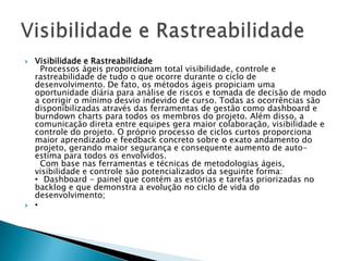    Visibilidade e Rastreabilidade
     Processos ágeis proporcionam total visibilidade, controle e
    rastreabilidade de tudo o que ocorre durante o ciclo de
    desenvolvimento. De fato, os métodos ágeis propiciam uma
    oportunidade diária para análise de riscos e tomada de decisão de modo
    a corrigir o mínimo desvio indevido de curso. Todas as ocorrências são
    disponibilizadas através das ferramentas de gestão como dashboard e
    burndown charts para todos os membros do projeto. Além disso, a
    comunicação direta entre equipes gera maior colaboração, visibilidade e
    controle do projeto. O próprio processo de ciclos curtos proporciona
    maior aprendizado e feedback concreto sobre o exato andamento do
    projeto, gerando maior segurança e consequente aumento de auto-
    estima para todos os envolvidos.
     Com base nas ferramentas e técnicas de metodologias ágeis,
    visibilidade e controle são potencializados da seguinte forma:
    • Dashboard - painel que contém as estórias e tarefas priorizadas no
    backlog e que demonstra a evolução no ciclo de vida do
    desenvolvimento;
   •
 
