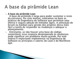    A base da pirâmide Lean
     A base da pirâmide é larga para poder sustentar o resto
    da estrutura. Por este motivo, colocamos na base as
    práticas de Engenharia de Software que permitem uma
    efetiva e segura adoção de métodos ágeis. A utilização de
    Scrum ou Kanban para gestão dos projetos deixa mais
    fácil a tarefa de responder às mudanças e adequar o
    planejamento.
    Entretanto, se não houver uma base de código
    sustentável, essa resposta despreparada às mudanças
    pode significar um problema muito grande. Por este
    motivo é importante implementar na Engenharia de
    Software os princípios e valores do Lean e do Manifesto
    ágil.
 