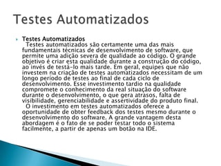    Testes Automatizados
      Testes automatizados são certamente uma das mais
    fundamentais técnicas de desenvolvimento de software, que
    permite uma adição severa de qualidade ao código. O grande
    objetivo é criar esta qualidade durante a construção do código,
    ao invés de testá-lo mais tarde. Em geral, equipes que não
    investem na criação de testes automatizados necessitam de um
    longo período de testes ao final de cada ciclo de
    desenvolvimento. Esse investimento tardio na qualidade
    compromete o conhecimento da real situação do software
    durante o desenvolvimento, o que gera atrasos, falta de
    visibilidade, gerenciabilidade e assertividade do produto final.
      O investimento em testes automatizados oferece a
    oportunidade de obter feedback dos testes mesmo durante o
    desenvolvimento do software. A grande vantagem desta
    abordagem é o fato de se poder testar todo o sistema
    facilmente, a partir de apenas um botão na IDE.
 