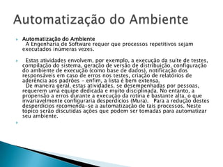    Automatização do Ambiente
     A Engenharia de Software requer que processos repetitivos sejam
    executados inúmeras vezes.

     Estas atividades envolvem, por exemplo, a execução da suíte de testes,
    compilação do sistema, geração de versão de distribuição, configuração
    do ambiente de execução (como base de dados), notificação dos
    responsáveis em caso de erros nos testes, criação de relatórios de
    aderência aos padrões - enfim, a lista é bem extensa.
      De maneira geral, estas atividades, se desempenhadas por pessoas,
    requerem uma equipe dedicada e muito disciplinada. No entanto, a
    propensão a erros durante a execução da rotina é bastante alta, o que
    invariavelmente configuraria desperdícios (Mura). Para a redução destes
    desperdícios recomenda-se a automatização de tais processos. Neste
    tópico serão discutidas ações que podem ser tomadas para automatizar
    seu ambiente.

 