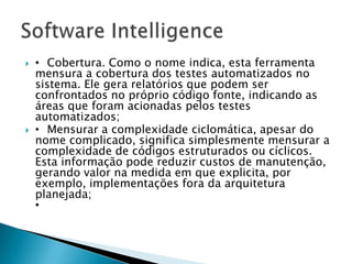    • Cobertura. Como o nome indica, esta ferramenta
    mensura a cobertura dos testes automatizados no
    sistema. Ele gera relatórios que podem ser
    confrontados no próprio código fonte, indicando as
    áreas que foram acionadas pelos testes
    automatizados;
   • Mensurar a complexidade ciclomática, apesar do
    nome complicado, significa simplesmente mensurar a
    complexidade de códigos estruturados ou cíclicos.
    Esta informação pode reduzir custos de manutenção,
    gerando valor na medida em que explicita, por
    exemplo, implementações fora da arquitetura
    planejada;
    •
 