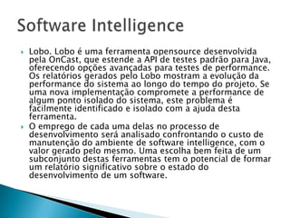    Lobo. Lobo é uma ferramenta opensource desenvolvida
    pela OnCast, que estende a API de testes padrão para Java,
    oferecendo opções avançadas para testes de performance.
    Os relatórios gerados pelo Lobo mostram a evolução da
    performance do sistema ao longo do tempo do projeto. Se
    uma nova implementação compromete a performance de
    algum ponto isolado do sistema, este problema é
    facilmente identificado e isolado com a ajuda desta
    ferramenta.
   O emprego de cada uma delas no processo de
    desenvolvimento será analisado confrontando o custo de
    manutenção do ambiente de software intelligence, com o
    valor gerado pelo mesmo. Uma escolha bem feita de um
    subconjunto destas ferramentas tem o potencial de formar
    um relatório significativo sobre o estado do
    desenvolvimento de um software.
 