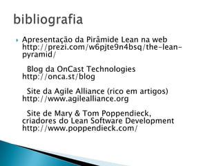    Apresentação da Pirâmide Lean na web
    http://prezi.com/w6pjte9n4bsq/the-lean-
    pyramid/
     Blog da OnCast Technologies
    http://onca.st/blog
     Site da Agile Alliance (rico em artigos)
    http://www.agilealliance.org
     Site de Mary & Tom Poppendieck,
    criadores do Lean Software Development
    http://www.poppendieck.com/
 