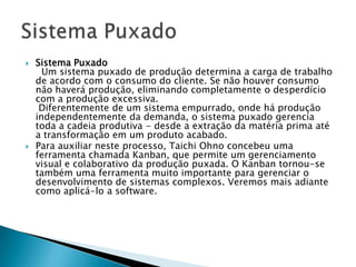   Sistema Puxado
      Um sistema puxado de produção determina a carga de trabalho
    de acordo com o consumo do cliente. Se não houver consumo
    não haverá produção, eliminando completamente o desperdício
    com a produção excessiva.
     Diferentemente de um sistema empurrado, onde há produção
    independentemente da demanda, o sistema puxado gerencia
    toda a cadeia produtiva - desde a extração da matéria prima até
    a transformação em um produto acabado.
   Para auxiliar neste processo, Taichi Ohno concebeu uma
    ferramenta chamada Kanban, que permite um gerenciamento
    visual e colaborativo da produção puxada. O Kanban tornou-se
    também uma ferramenta muito importante para gerenciar o
    desenvolvimento de sistemas complexos. Veremos mais adiante
    como aplicá-lo a software.
 