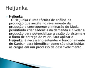    Heijunka
     O Heijunka é uma técnica de análise da
    produção que auxilia no nivelamento da
    produção e consequente eliminação do Muda,
    permitindo criar cadência na demanda e nivelar a
    produção para potencializar a vazão do sistema e
    o fluxo de entrega de valor. Para aplicar o
    Heijunka, é necessário entender o funcionamento
    do Kanban para identificar como são distribuídas
    as cargas em um processo de desenvolvimento.
 