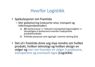 Hvorfor Logistikk
• Spekulasjoner om framtida
– Mer globalisering (reduserte reise, transport og
informasjonskostnader)
1) Økt konkurranse => redusert monopoliseringsmulighet =>
Vanskeligere å konkurrere innenfor tradisjonelle
produktmarkeder
2) Politiske prosesser som også går i samme retning (EU)

• Det vil i framtida dreie seg mye mindre om hvilket
produkt, hvilken teknologi og hvilken design en
velger og mer om hvordan en velger å produsere,
transportere og eventuelt lagre (Logistikk)

 