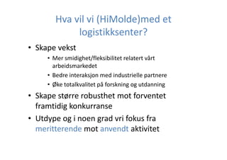 Hva vil vi (HiMolde)med et
logistikksenter?
• Skape vekst
• Mer smidighet/fleksibilitet relatert vårt
arbeidsmarkedet
• Bedre interaksjon med industrielle partnere
• Øke totalkvalitet på forskning og utdanning

• Skape større robusthet mot forventet
framtidig konkurranse
• Utdype og i noen grad vri fokus fra
meritterende mot anvendt aktivitet

 