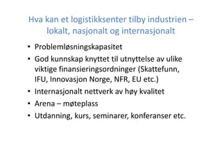 Hva kan et logistikksenter tilby industrien –
lokalt, nasjonalt og internasjonalt
• Problemløsningskapasitet
• God kunnskap knyttet til utnyttelse av ulike
viktige finansieringsordninger (Skattefunn,
IFU, Innovasjon Norge, NFR, EU etc.)
• Internasjonalt nettverk av høy kvalitet
• Arena – møteplass
• Utdanning, kurs, seminarer, konferanser etc.

 