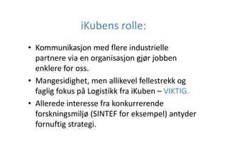 iKubens rolle:
• Kommunikasjon med flere industrielle
partnere via en organisasjon gjør jobben
enklere for oss.
• Mangesidighet, men allikevel fellestrekk og
faglig fokus på Logistikk fra iKuben – VIKTIG.
• Allerede interesse fra konkurrerende
forskningsmiljø (SINTEF for eksempel) antyder
fornuftig strategi.

 