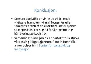 Konklusjon:
• Dersom Logistikk er viktig og vil bli enda
viktigere framover, vil en i Norge før eller
senere få etablert en eller flere institusjoner
som spesialiserer seg på forskningsmessig
håndtering av Logistikk
• Vi mener at timingen nå er perfekt for å styrke
vår satsing i faget gjennom flere industrielle
anvendelser inn i Senter for Logistikk og
Innovasjon

 