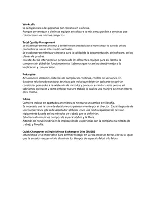 Workcells
Se reorganizaría a las personas por cercanía en la oficina.
Aunque pertenezcan a distintos equipos se colocara lo más cerca posible a personas que
colaboren en los mismos proyectos.
Total Quality Management
Se establecerían mecanismos y se definirían procesos para monitorizar la calidad de los
productos ya fueran intermedios o finales.
Se establecerían métricas y proceso para la calidad de la documentación, del software, de los
planes de pruebas.
En estas tareas intervendrían personas de los diferentes equipos para así facilitar la
comprensión global del funcionamiento (sabemos que hacen los otros) y mejorar la
implicación y comunicación.
Poka-yoke
Actualmente utilizamos sistemas de compilación continua, control de versiones etc .
Bastante relacionado con otras técnicas que indico que deberían aplicarse se podrían
considerar poka-yoke a la existencia de métodos y procesos estandarizados porque así
sabríamos que hacer y cómo enfocar nuestro trabajo lo cual es una manera de evitar errores
en si misma.
Jidoka
Como ya indique en apartados anteriores es necesario un cambio de filosofía.
Es necesaria que la toma de decisiones no pase solamente por el director. Cada integrante de
un equipo (ya sea jefe o desarrollador) debería tener una cierta capacidad de decisión
lógicamente basada en los métodos de trabajo que se definirían.
Esto haría disminuir los tiempos de espera la Muri y la Mura.
Además de nuevo incidiría en la implicación de las personas con la compañía su método de
trabajo y filosofía.
Quick Changeover o Single Minute Exchange of Dies (SMED)
Esta técnica sería importante para permitir trabajar en varios procesos tareas a la vez al igual
que la anterior nos permitiría disminuir los tiempos de espera la Muri y la Mura.

 