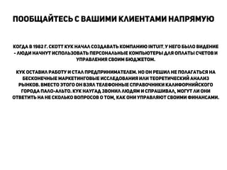 Когда в 1982 г. Скотт Кук начал создавать компанию Intuit, у него было видение
- люди начнут использовать персональные компьютеры для оплаты счетови
управления своим бюджетом.
!
Кук оставил работу и стал предпринимателем. Но он решил не полагаться на
бесконечные маркетинговые исследования или теоретическиЙ анализ
рынков. Вместо этого он взял телефонные справочники калифорниЙского
города Пало-Альто. Кук наугад звонил людям и спрашивал, могут ли они
ответить на не сколько вопросов о том, как они управляют своими финансами.
!
!
!
!
!
!
Пообщайтесь с вашими клиентами напрямую
!
 