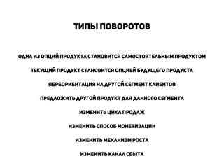 !
Типы поворотов
!
Одна из опций продукта становится самостоятельным продуктом
!
Текущий продукт становится опцией будущего продукта
!
Переориентация на другой сегмент клиентов
!
Предложить другой продукт для данного сегмента
!
Изменить цикл продаж
!
Изменить способ монетизации
!
изменить механизм роста
!
Изменить канал сбыта
!
 