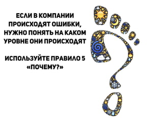Если в компании
происходят ошибки,
нужно понять на каком
уровне они происходят
!
Используйте правило 5
«Почему?»
!
 