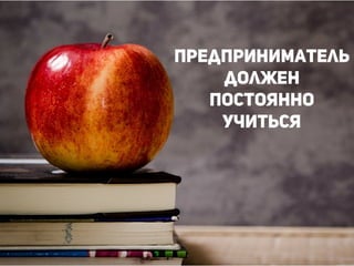 Каждый, кто создает новый
продукт или новый бизнес в
условиях чрезвычайной
неопределенности, является
предпринимателем
!
!
!
Предприниматель
должен
постоянно
учиться
!
 