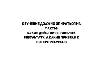Обучение должно опираться на
факты:
какие действия привели к
результату, а какие привели к
потере ресурсов
!
!
!
 