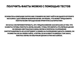 Основатель компании Zappos Ник Суинмерн не смог найти ни одного крупного
магазина c достойным выбором обуви. Он решил, что может предложить
покупателям гораздо более приятную альтернативу.
!
он начал экспериментировать. Его предположение заключалось в том, что
клиенты готовы покупать обувь онлайн. Чтобы про верить это,первым делом
он обошел местные магазины обуви и попросил разрешения
сфотографировать их ассортимент. В обмен на разрешение сделать снимки, он
разместил их на своем сайте, а потом, если клиент размещал там заказ,
покупал обувь по обычным ценам в этих магазинах.
!
!
!
!
Получить факты можно с помощью тестов
!
 