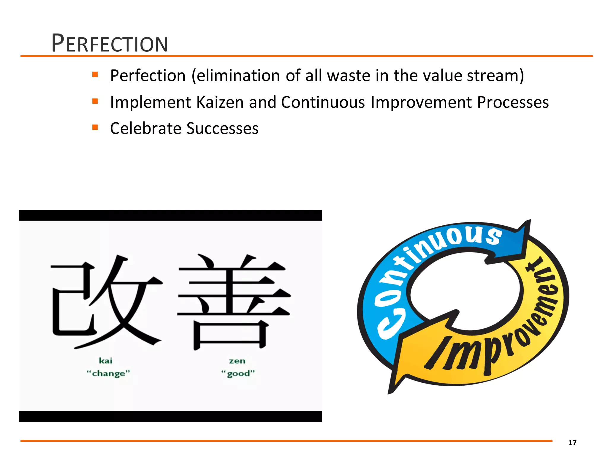 17
PERFECTION
§ Perfection	(elimination	of	all	waste	in	the	value	stream)
§ Implement	Kaizen	and	Continuous	Improvement	Processes
§ Celebrate	Successes
 