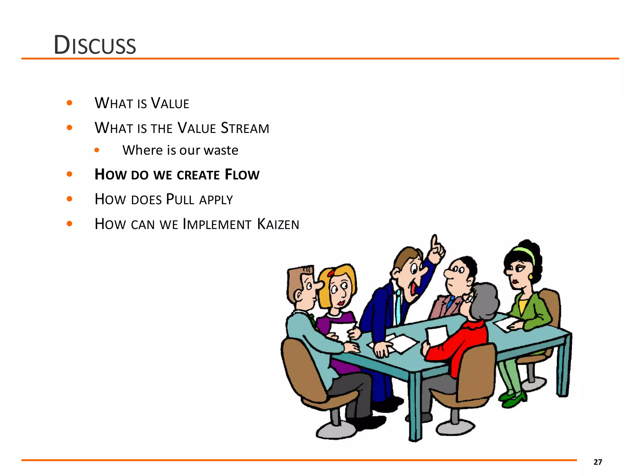 27
DISCUSS
• WHAT IS VALUE
• WHAT IS THE VALUE STREAM
• Where	is	our	waste
• HOW DO WE CREATE FLOW
• HOW DOES PULL APPLY
• HOW CAN WE IMPLEMENT KAIZEN
 