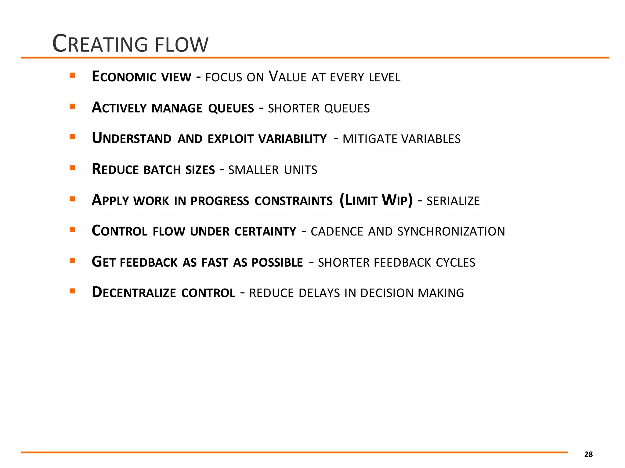 28
CREATING FLOW
§ ECONOMIC VIEW - FOCUS ON VALUE AT EVERY LEVEL
§ ACTIVELY MANAGE QUEUES - SHORTER QUEUES
§ UNDERSTAND AND EXPLOIT VARIABILITY - MITIGATE VARIABLES
§ REDUCE BATCH SIZES - SMALLER UNITS
§ APPLY WORK IN PROGRESS CONSTRAINTS (LIMIT WIP)	- SERIALIZE
§ CONTROL FLOW UNDER CERTAINTY - CADENCE AND SYNCHRONIZATION
§ GET FEEDBACK AS FAST AS POSSIBLE - SHORTER FEEDBACK CYCLES
§ DECENTRALIZE CONTROL - REDUCE DELAYS IN DECISION MAKING
 