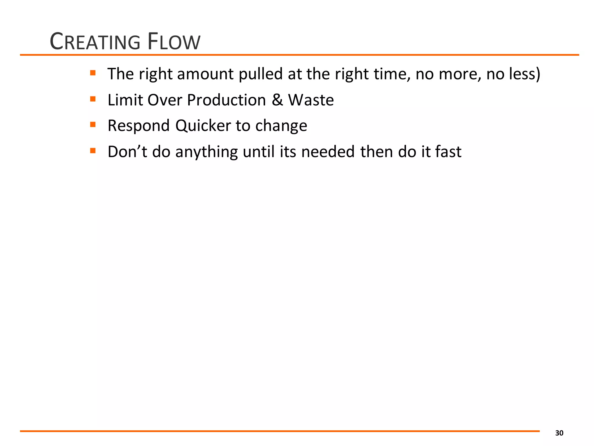 30
CREATING FLOW
§ The	right	amount	pulled	at	the	right	time,	no	more,	no	less)
§ Limit	Over	Production	&	Waste
§ Respond	Quicker	to	change
§ Don’t	do	anything	until	its	needed	then	do	it	fast
 