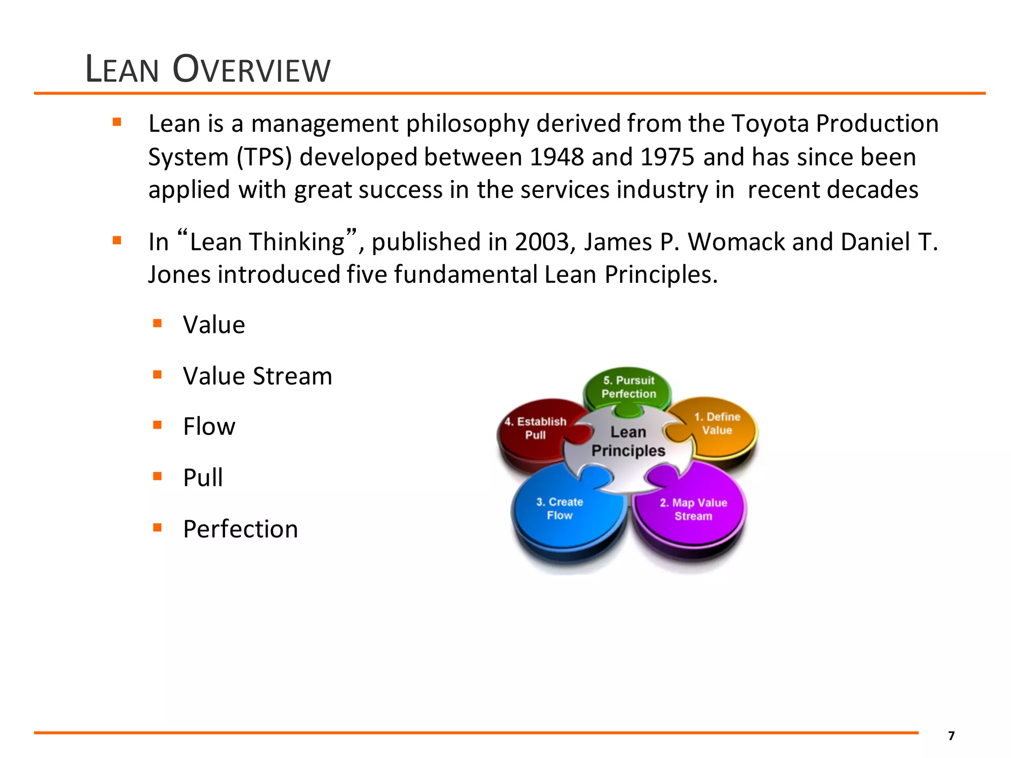 7
LEAN OVERVIEW
§ Lean	is	a	management	philosophy	derived	from	the	Toyota	Production	
System	(TPS)	developed	between	1948	and	1975	and	has	since	been	
applied	with	great	success	in	the	services	industry	in		recent	decades
§ In	“Lean	Thinking”,	published	in	2003,	James	P.	Womack	and	Daniel	T.	
Jones	introduced	five	fundamental	Lean	Principles.
§ Value	
§ Value	Stream
§ Flow
§ Pull	
§ Perfection
 